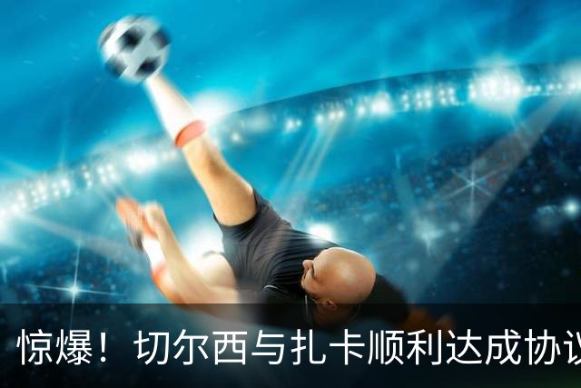 惊爆！切尔西与扎卡顺利达成协议，曼城以2160万镑签下德图尔贝！