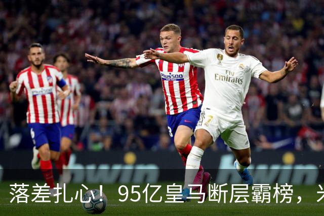落差扎心！95亿皇马断层霸榜，米兰18.5亿排14，意甲追英超难在哪